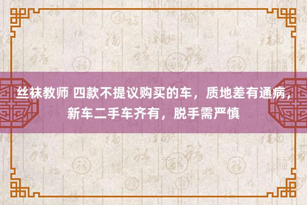 丝袜教师 四款不提议购买的车，质地差有通病，新车二手车齐有，脱手需严慎