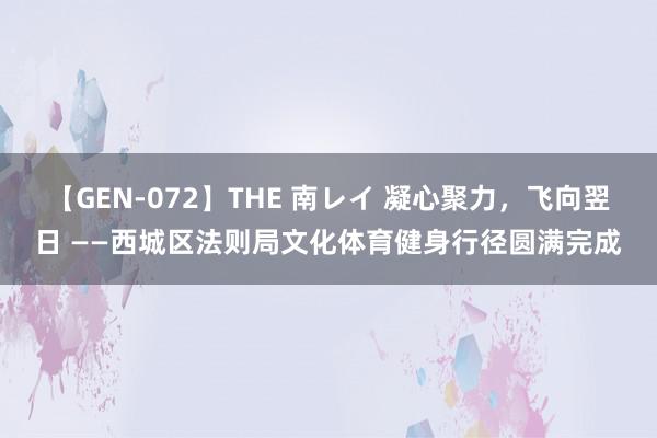 【GEN-072】THE 南レイ 凝心聚力，飞向翌日 ——西城区法则局文化体育健身行径圆满完成