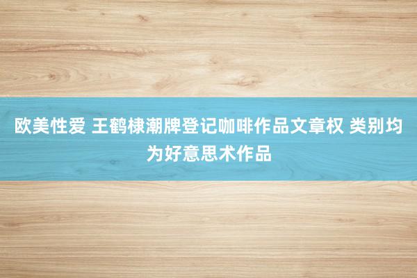 欧美性爱 王鹤棣潮牌登记咖啡作品文章权 类别均为好意思术作品