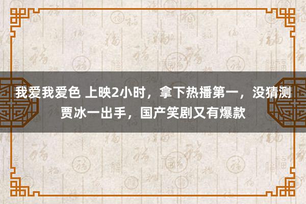 我爱我爱色 上映2小时，拿下热播第一，没猜测贾冰一出手，国产笑剧又有爆款