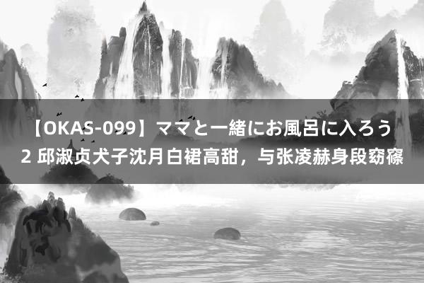 【OKAS-099】ママと一緒にお風呂に入ろう 2 邱淑贞犬子沈月白裙高甜，与张凌赫身段窈窱
