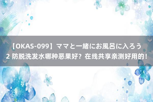 【OKAS-099】ママと一緒にお風呂に入ろう 2 防脱洗发水哪种恶果好？在线共享亲测好用的！