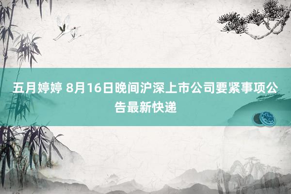五月婷婷 8月16日晚间沪深上市公司要紧事项公告最新快递