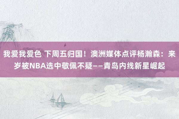 我爱我爱色 下周五归国！澳洲媒体点评杨瀚森：来岁被NBA选中敬佩不疑——青岛内线新星崛起