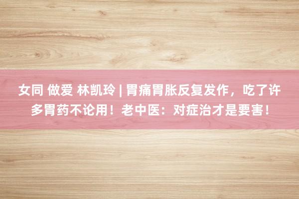 女同 做爱 林凯玲 | 胃痛胃胀反复发作，吃了许多胃药不论用！老中医：对症治才是要害！
