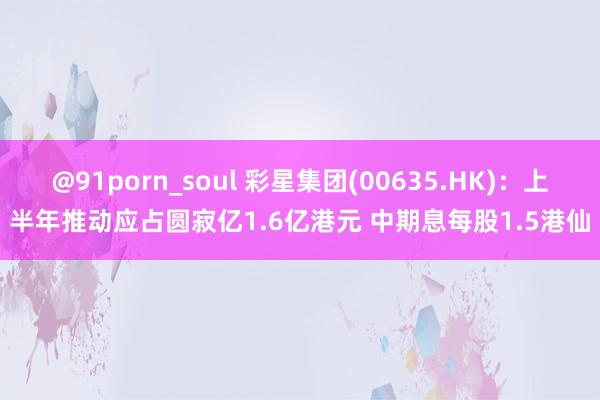 @91porn_soul 彩星集团(00635.HK)：上半年推动应占圆寂亿1.6亿港元 中期息每股1.5港仙