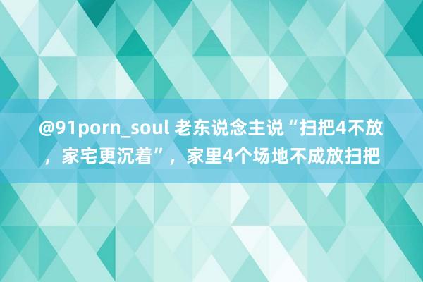 @91porn_soul 老东说念主说“扫把4不放，家宅更沉着”，家里4个场地不成放扫把