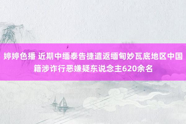 婷婷色播 近期中缅泰告捷遣返缅甸妙瓦底地区中国籍涉诈行恶嫌疑东说念主620余名