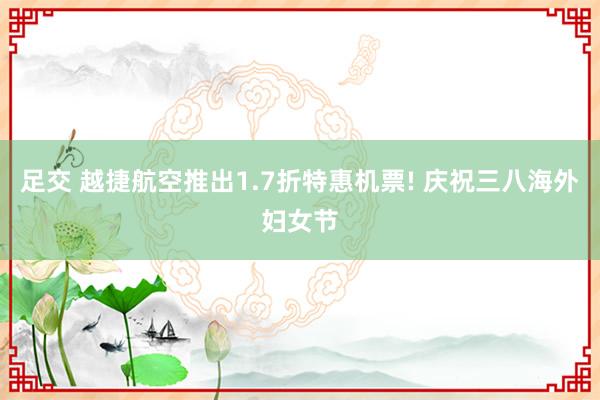 足交 越捷航空推出1.7折特惠机票! 庆祝三八海外妇女节