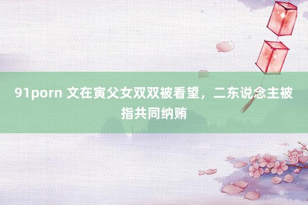 91porn 文在寅父女双双被看望，二东说念主被指共同纳贿