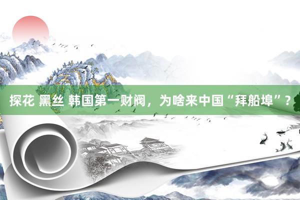 探花 黑丝 韩国第一财阀，为啥来中国“拜船埠”？