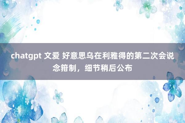 chatgpt 文爱 好意思乌在利雅得的第二次会说念箝制，细节稍后公布