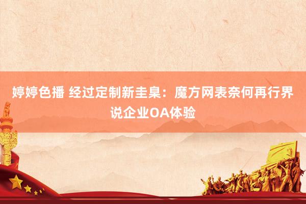 婷婷色播 经过定制新圭臬：魔方网表奈何再行界说企业OA体验