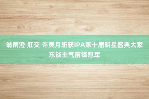 翁雨澄 肛交 许灵月斩获IPA第十届明星盛典大家东谈主气前锋冠军