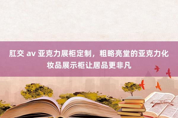 肛交 av 亚克力展柜定制，粗略亮堂的亚克力化妆品展示柜让居品更非凡