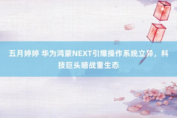 五月婷婷 华为鸿蒙NEXT引爆操作系统立异，科技巨头暗战重生态