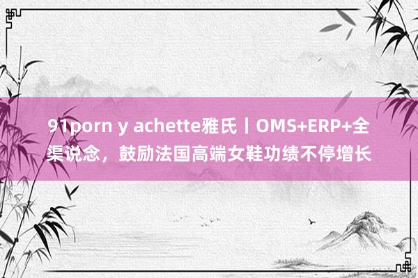 91porn y achette雅氏丨OMS+ERP+全渠说念，鼓励法国高端女鞋功绩不停增长
