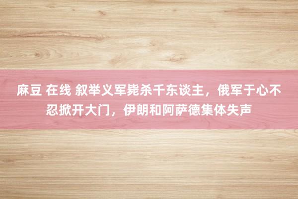 麻豆 在线 叙举义军毙杀千东谈主，俄军于心不忍掀开大门，伊朗和阿萨德集体失声