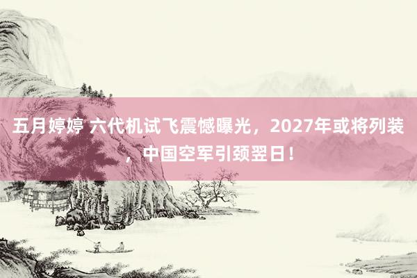 五月婷婷 六代机试飞震憾曝光，2027年或将列装，中国空军引颈翌日！