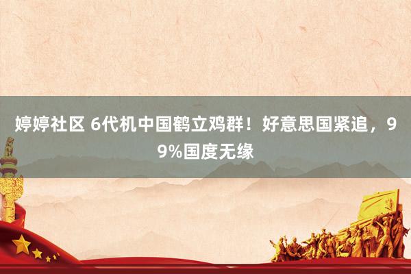 婷婷社区 6代机中国鹤立鸡群！好意思国紧追，99%国度无缘
