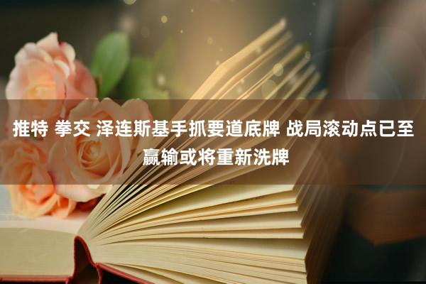 推特 拳交 泽连斯基手抓要道底牌 战局滚动点已至 赢输或将重新洗牌