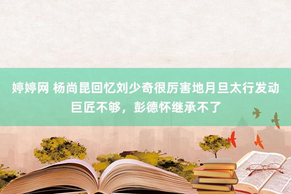 婷婷网 杨尚昆回忆刘少奇很厉害地月旦太行发动巨匠不够，彭德怀继承不了