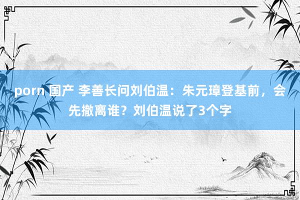 porn 国产 李善长问刘伯温：朱元璋登基前，会先撤离谁？刘伯温说了3个字