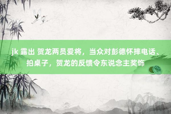 jk 露出 贺龙两员爱将，当众对彭德怀摔电话、拍桌子，贺龙的反馈令东说念主奖饰