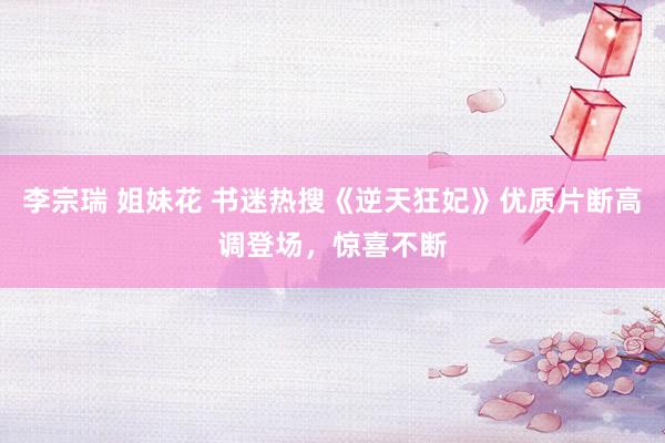 李宗瑞 姐妹花 书迷热搜《逆天狂妃》优质片断高调登场，惊喜不断