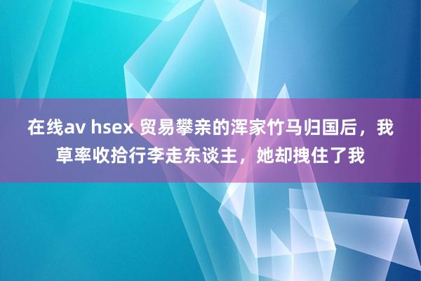 在线av hsex 贸易攀亲的浑家竹马归国后，我草率收拾行李走东谈主，她却拽住了我