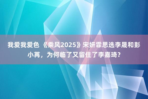 我爱我爱色 《乘风2025》宋妍霏思选李晟和彭小苒，为何临了又留住了李嘉琦？