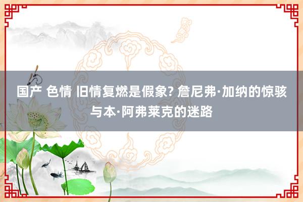 国产 色情 旧情复燃是假象? 詹尼弗·加纳的惊骇与本·阿弗莱克的迷路