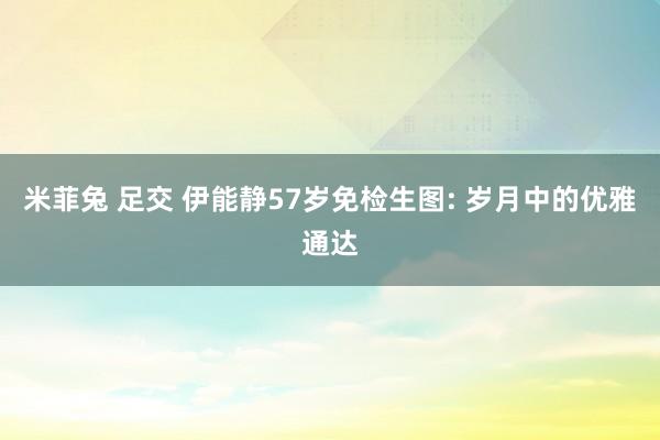 米菲兔 足交 伊能静57岁免检生图: 岁月中的优雅通达