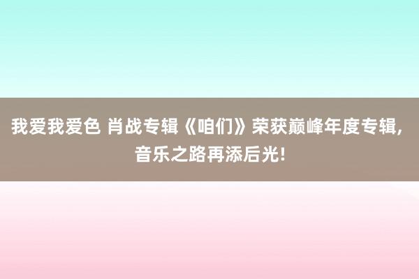 我爱我爱色 肖战专辑《咱们》荣获巅峰年度专辑, 音乐之路再添后光!