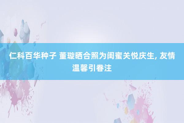 仁科百华种子 董璇晒合照为闺蜜关悦庆生, 友情温馨引眷注