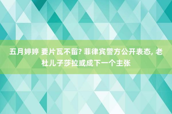 五月婷婷 要片瓦不留? 菲律宾警方公开表态, 老杜儿子莎拉或成下一个主张