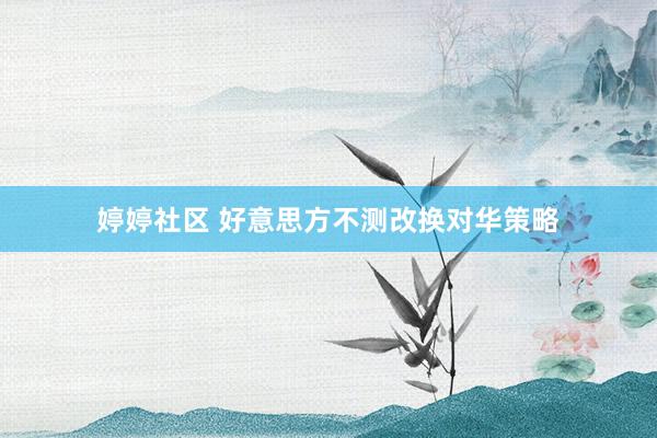 婷婷社区 好意思方不测改换对华策略
