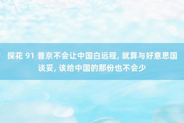 探花 91 普京不会让中国白远程, 就算与好意思国谈妥, 该给中国的那份也不会少