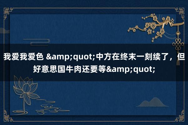 我爱我爱色 &quot;中方在终末一刻续了，但好意思国牛肉还要等&quot;
