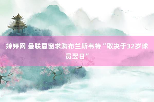 婷婷网 曼联夏窗求购布兰斯韦特“取决于32岁球员翌日”