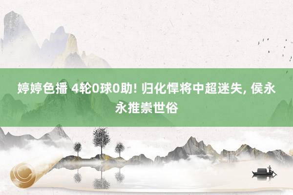 婷婷色播 4轮0球0助! 归化悍将中超迷失, 侯永永推崇世俗