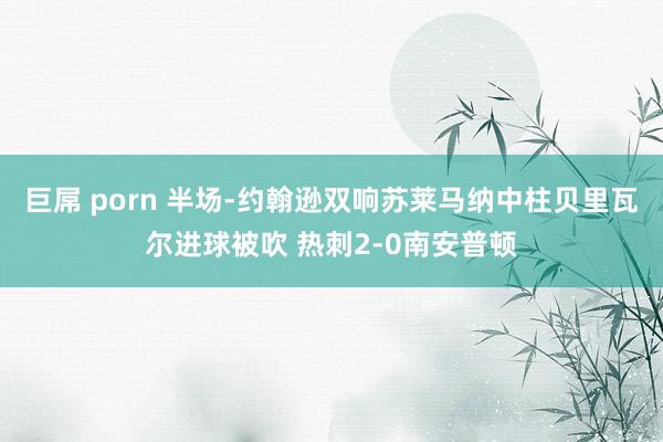 巨屌 porn 半场-约翰逊双响苏莱马纳中柱贝里瓦尔进球被吹 热刺2-0南安普顿