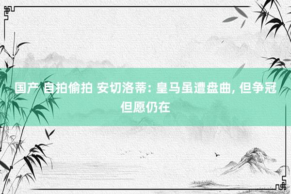 国产 自拍偷拍 安切洛蒂: 皇马虽遭盘曲, 但争冠但愿仍在