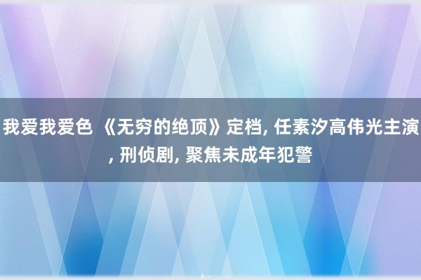 我爱我爱色 《无穷的绝顶》定档, 任素汐高伟光主演, 刑侦剧, 聚焦未成年犯警