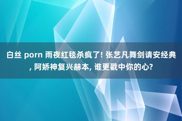白丝 porn 雨夜红毯杀疯了! 张艺凡舞剑请安经典, 阿娇神复兴赫本, 谁更戳中你的心?