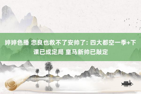 婷婷色播 忠良也救不了安帅了: 四大都空一季+下课已成定局 皇马新帅已敲定