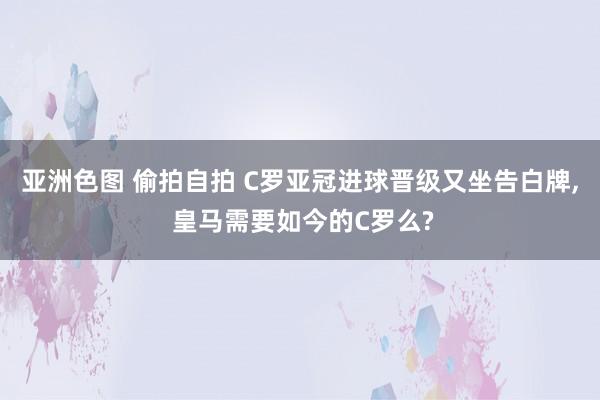 亚洲色图 偷拍自拍 C罗亚冠进球晋级又坐告白牌, 皇马需要如今的C罗么?