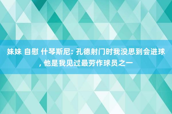 妹妹 自慰 什琴斯尼: 孔德射门时我没思到会进球, 他是我见过最劳作球员之一