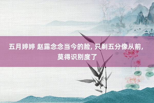 五月婷婷 赵露念念当今的脸, 只剩五分像从前, 莫得识别度了