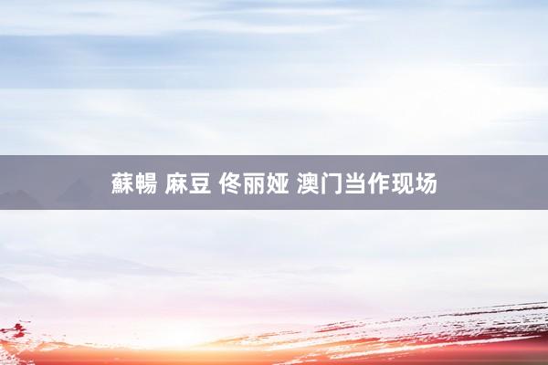 蘇暢 麻豆 佟丽娅 澳门当作现场